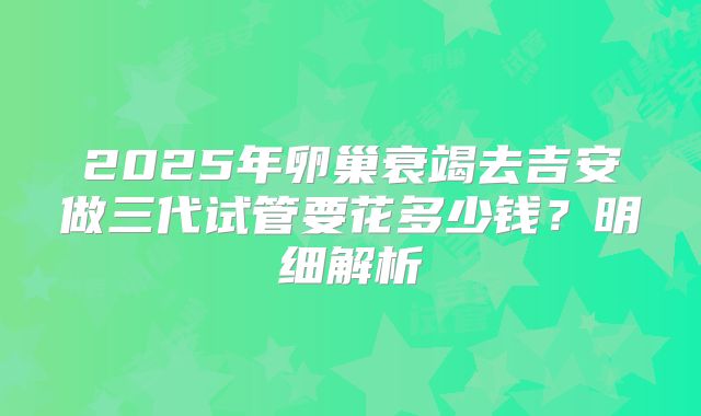 2025年卵巢衰竭去吉安做三代试管要花多少钱？明细解析