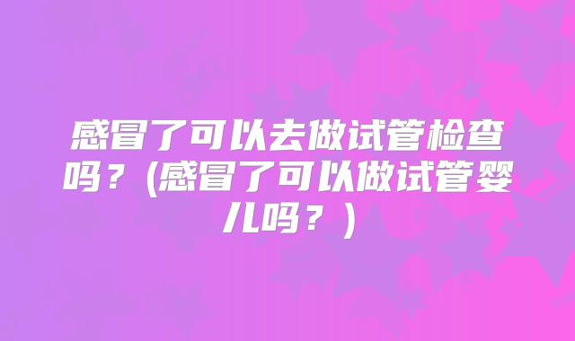 感冒了可以去做试管检查吗？(感冒了可以做试管婴儿吗？)