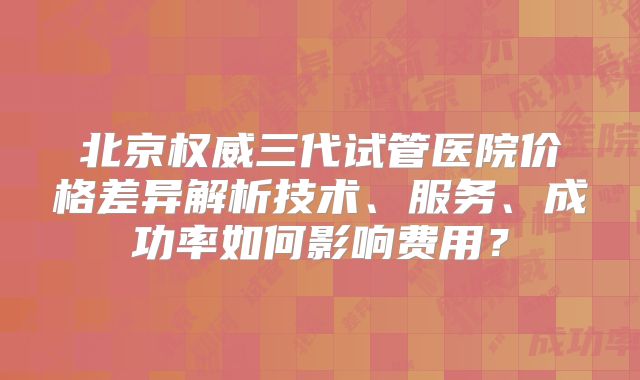北京权威三代试管医院价格差异解析技术、服务、成功率如何影响费用？