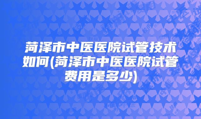 菏泽市中医医院试管技术如何(菏泽市中医医院试管费用是多少)