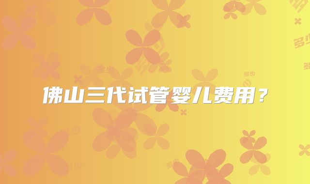 佛山三代试管婴儿费用?