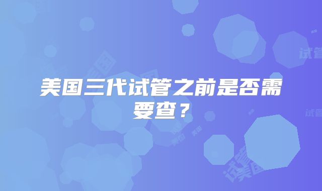 美国三代试管之前是否需要查?