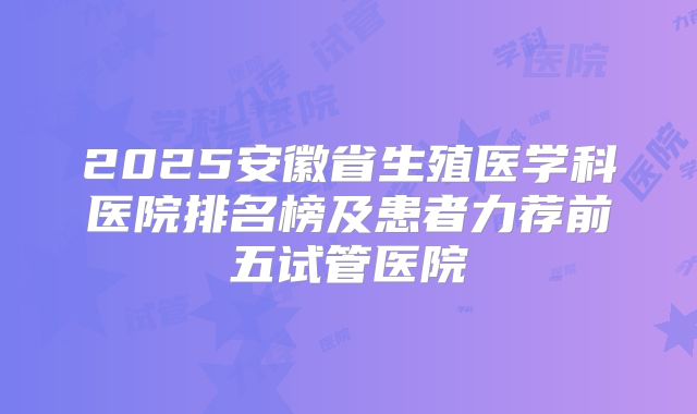 2025安徽省生殖医学科医院排名榜及患者力荐前五试管医院