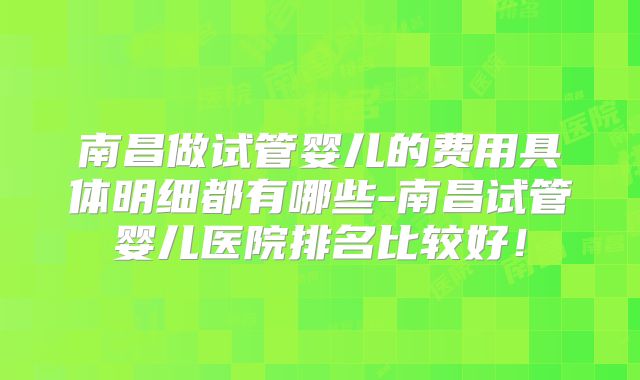 南昌做试管婴儿的费用具体明细都有哪些-南昌试管婴儿医院排名比较好！