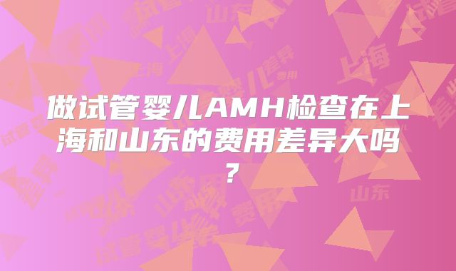 做试管婴儿AMH检查在上海和山东的费用差异大吗？