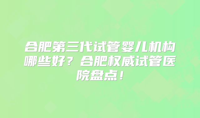 合肥第三代试管婴儿机构哪些好？合肥权威试管医院盘点！