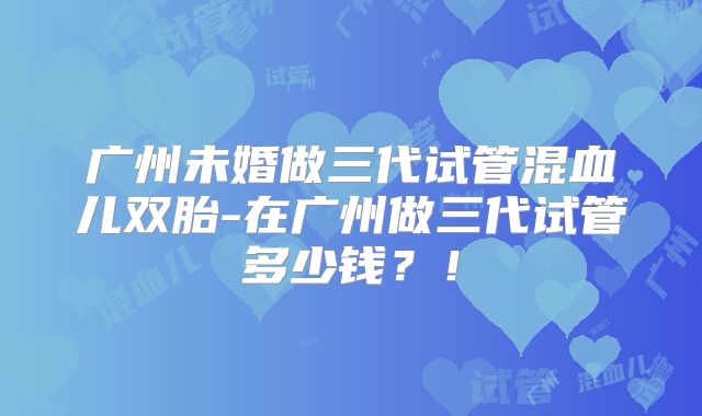 广州未婚做三代试管混血儿双胎-在广州做三代试管多少钱？！