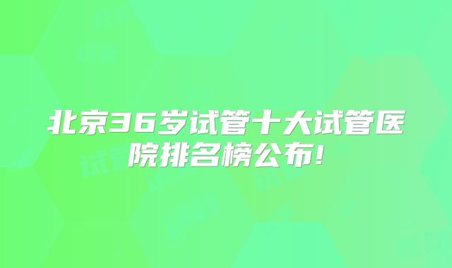 北京36岁试管十大试管医院排名榜公布!