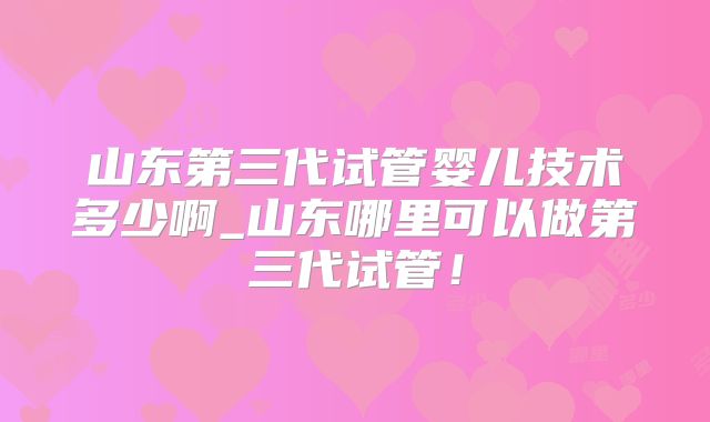 山东第三代试管婴儿技术多少啊_山东哪里可以做第三代试管！