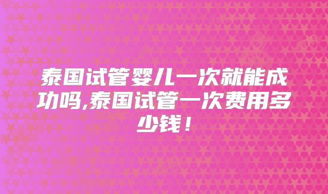 泰国试管婴儿一次就能成功吗,泰国试管一次费用多少钱!
