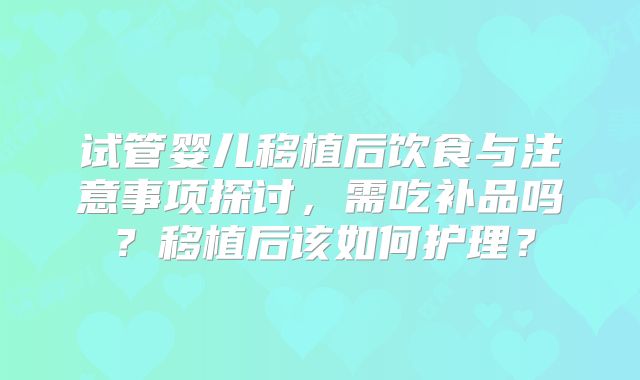 试管婴儿移植后饮食与注意事项探讨，需吃补品吗？移植后该如何护理？