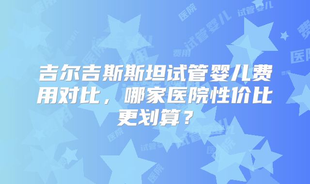 吉尔吉斯斯坦试管婴儿费用对比,哪家医院性价比更划算?