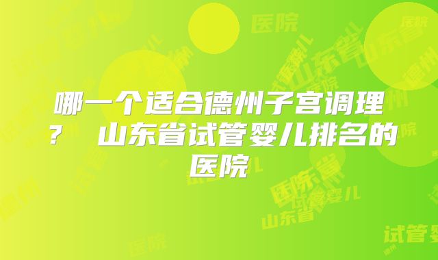 哪一个适合德州子宫调理？ 山东省试管婴儿排名的医院