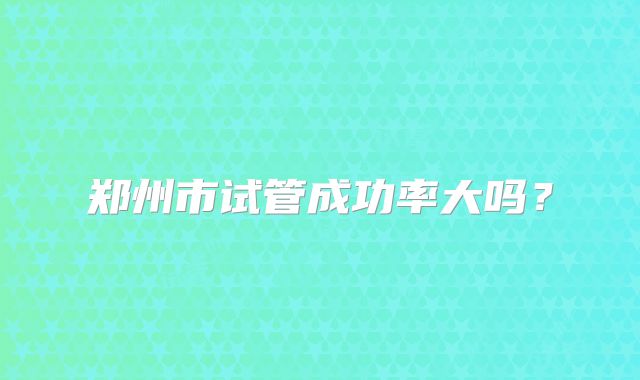 郑州市试管成功率大吗?