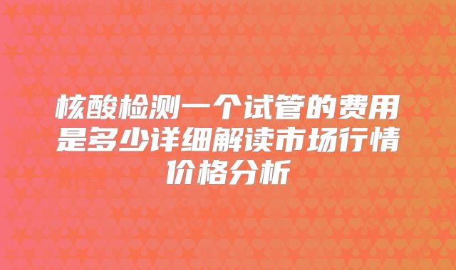 核酸检测一个试管的费用是多少详细解读市场行情价格分析
