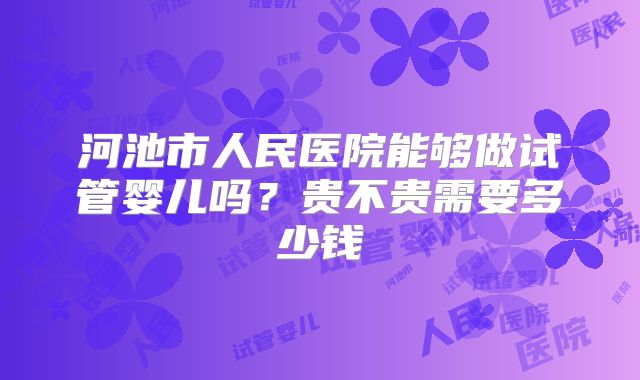 河池市人民医院能够做试管婴儿吗？贵不贵需要多少钱