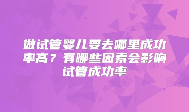 做试管婴儿要去哪里成功率高?有哪些因素会影响试管成功率