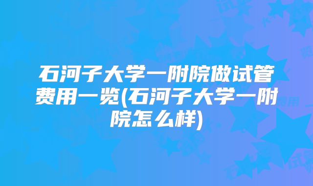 石河子大学一附院做试管费用一览(石河子大学一附院怎么样)