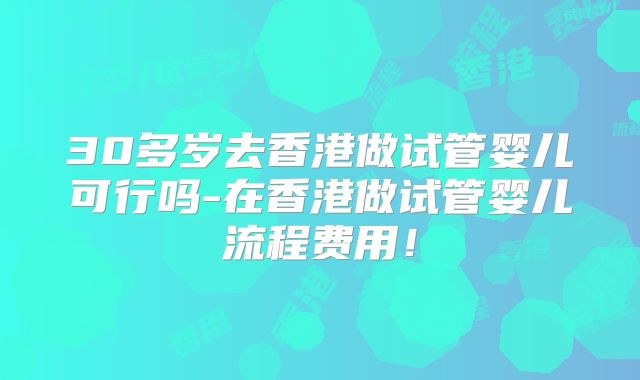 30多岁去香港做试管婴儿可行吗-在香港做试管婴儿流程费用!