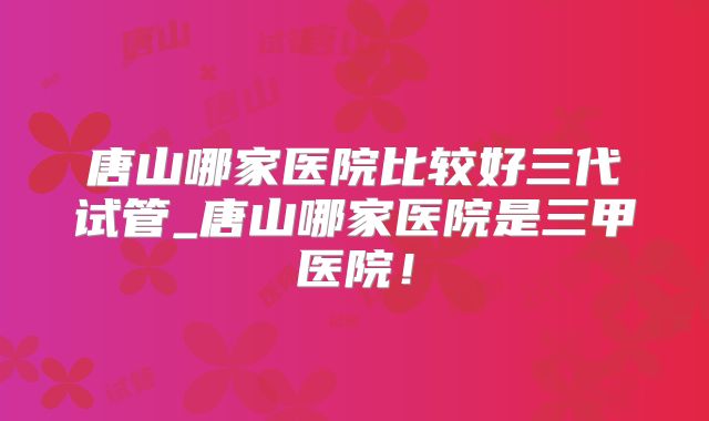 唐山哪家医院比较好三代试管_唐山哪家医院是三甲医院！