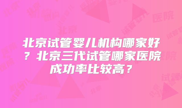北京试管婴儿机构哪家好？北京三代试管哪家医院成功率比较高？
