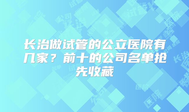 长治做试管的公立医院有几家？前十的公司名单抢先收藏