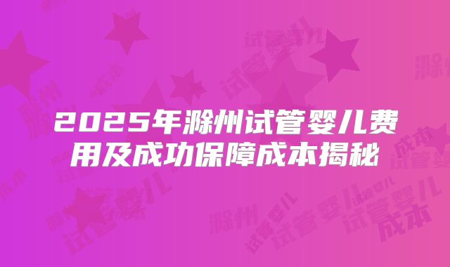 2025年滁州试管婴儿费用及成功保障成本揭秘