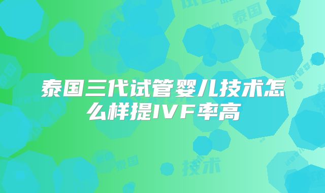 泰国三代试管婴儿技术怎么样提IVF率高