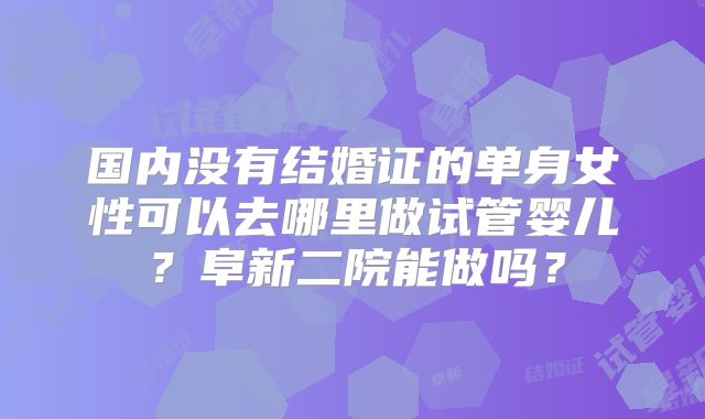 国内没有结婚证的单身女性可以去哪里做试管婴儿？阜新二院能做吗？