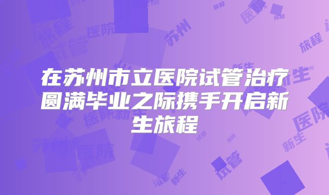 在苏州市立医院试管治疗圆满毕业之际携手开启新生旅程