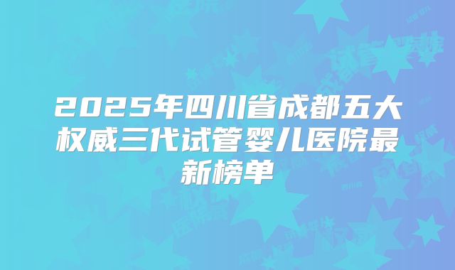2025年四川省成都五大权威三代试管婴儿医院最新榜单