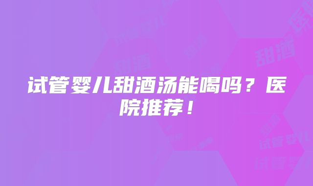 试管婴儿甜酒汤能喝吗?医院推荐!