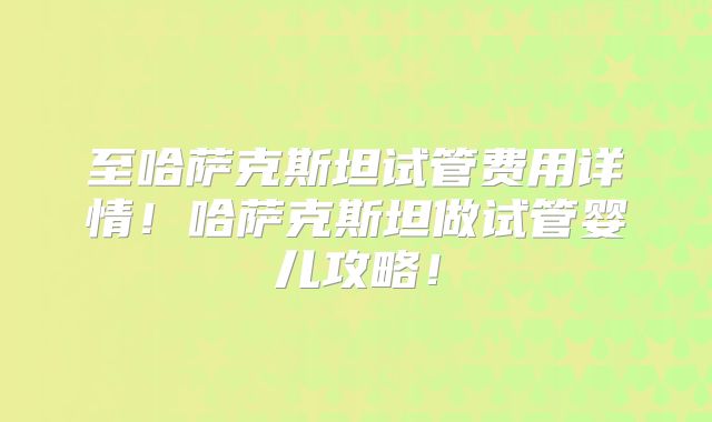 至哈萨克斯坦试管费用详情！哈萨克斯坦做试管婴儿攻略！