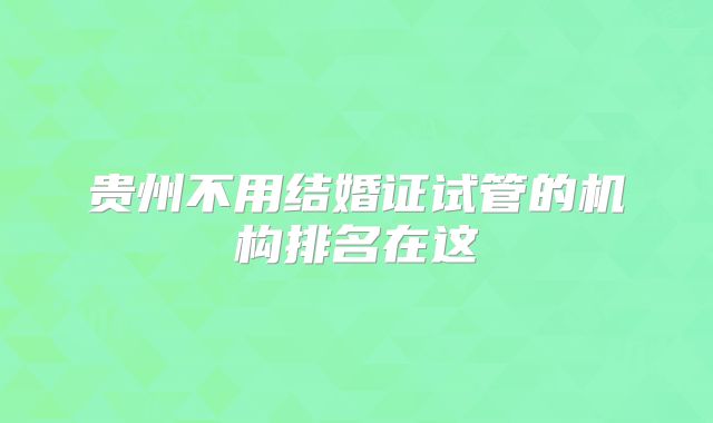 贵州不用结婚证试管的机构排名在这