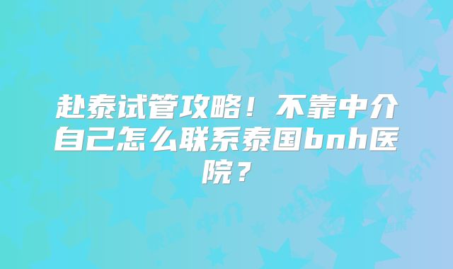 赴泰试管攻略！不靠中介自己怎么联系泰国bnh医院？