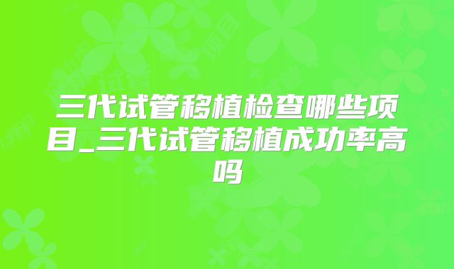 三代试管移植检查哪些项目_三代试管移植成功率高吗