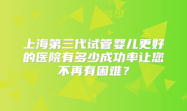上海第三代试管婴儿更好的医院有多少成功率让您不再有困难？