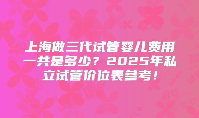 上海做三代试管婴儿费用一共是多少？2025年私立试管价位表参考！