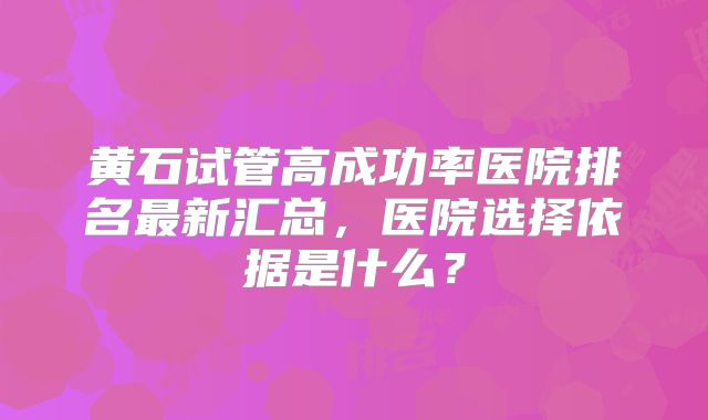 黄石试管高成功率医院排名最新汇总，医院选择依据是什么？