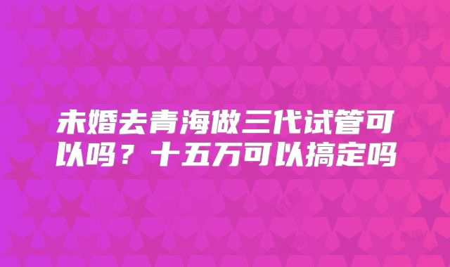 未婚去青海做三代试管可以吗？十五万可以搞定吗