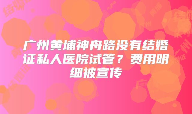 广州黄埔神舟路没有结婚证私人医院试管?费用明细被宣传
