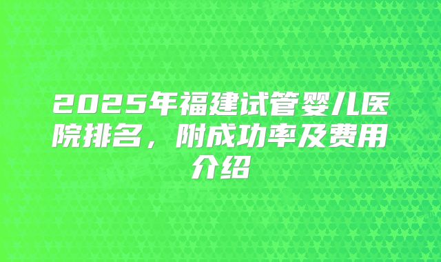 2025年福建试管婴儿医院排名,附成功率及费用介绍