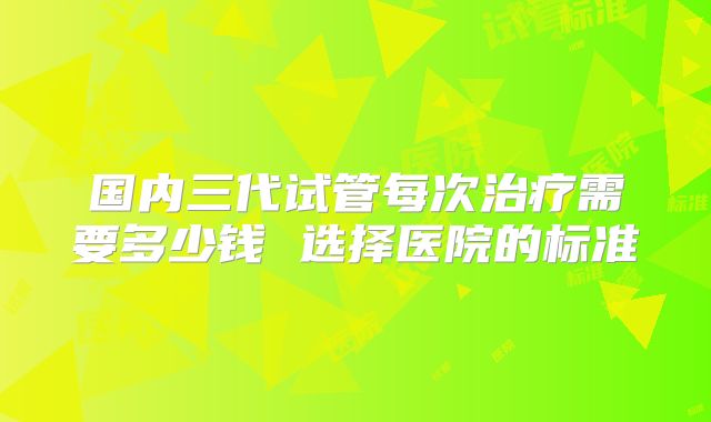 国内三代试管每次治疗需要多少钱 选择医院的标准