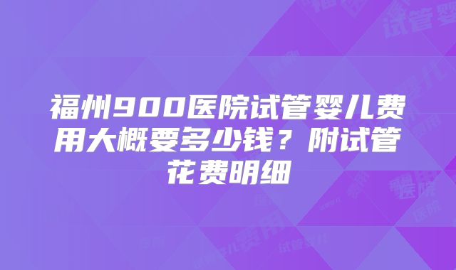 福州900医院试管婴儿费用大概要多少钱？附试管花费明细