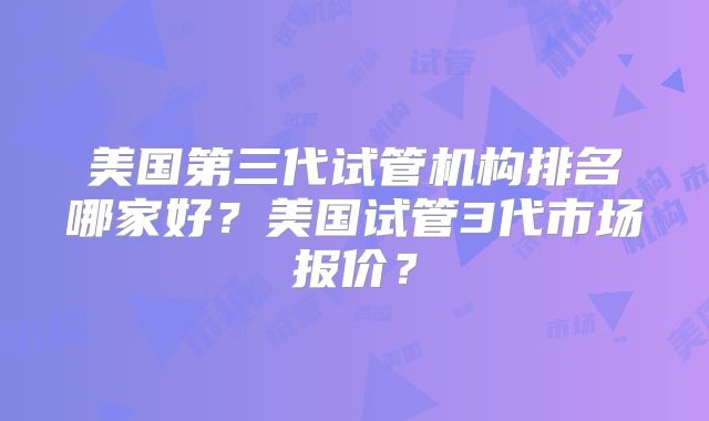美国第三代试管机构排名哪家好?美国试管3代市场报价?