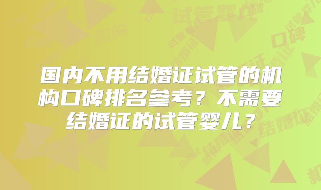 国内不用结婚证试管的机构口碑排名参考?不需要结婚证的试管婴儿?