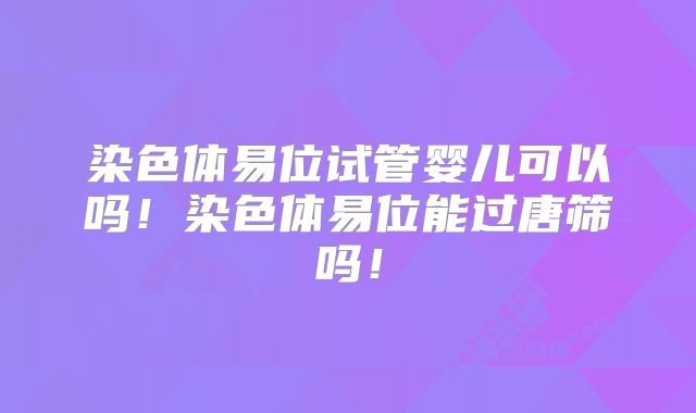 染色体易位试管婴儿可以吗!染色体易位能过唐筛吗!