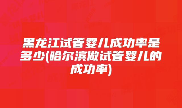 黑龙江试管婴儿成功率是多少(哈尔滨做试管婴儿的成功率)