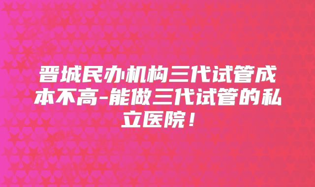 晋城民办机构三代试管成本不高-能做三代试管的私立医院！