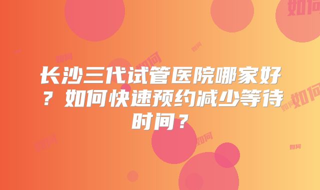 长沙三代试管医院哪家好？如何快速预约减少等待时间？